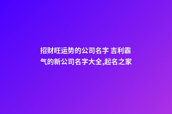 招财旺运势的公司名字 吉利霸气的新公司名字大全,起名之家-第1张-公司起名-玄机派